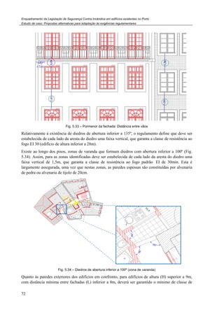Enquadramento da Legislação de Segurança Contra
Estudo de caso. Propostas alternativas para adaptação às exigências regulamentares
72
Fig. 5.33 –
Relativamente à existência de diedros
estabelecida de cada lado da aresta do diedro uma faixa vertical, que garanta a classe de resistência ao
fogo EI 30 (edifício de altura inferior a 28m).
Existe ao longo dos pisos, zonas de varanda que formam diedros com abertura inferior a 100º
5.34). Assim, para as zonas identificadas
faixa vertical de 1,5m, que garant
largamente assegurada, uma vez que nestas zonas, as paredes espessas são cons
de pedra ou alvenaria de tijolo de 20cm.
Fig. 5.34 – Diedros de abertura
Quanto às paredes exteriores dos edifícios em confronto, para edifícios de altura (H) superior a 9m,
com distância mínima entre fachadas (L)
Enquadramento da Legislação de Segurança Contra Incêndios em edifícios existentes no Porto
Propostas alternativas para adaptação às exigências regulamentares
– Pormenor da fachada: Distância entre vãos
Relativamente à existência de diedros de abertura inferior a 135º, o regulamento define que deve
estabelecida de cada lado da aresta do diedro uma faixa vertical, que garanta a classe de resistência ao
fogo EI 30 (edifício de altura inferior a 28m).
Existe ao longo dos pisos, zonas de varanda que formam diedros com abertura inferior a 100º
Assim, para as zonas identificadas deve ser estabelecida de cada lado da aresta do diedro uma
garanta a classe de resistência ao fogo padrão EI de
largamente assegurada, uma vez que nestas zonas, as paredes espessas são constituídas por alvenaria
de pedra ou alvenaria de tijolo de 20cm.
Diedros de abertura inferior a 100º (zona de varanda)
uanto às paredes exteriores dos edifícios em confronto, para edifícios de altura (H) superior a 9m,
com distância mínima entre fachadas (L) inferior a 8m, deverá ser garantido o mínimo de classe de
de abertura inferior a 135º, o regulamento define que deve ser
estabelecida de cada lado da aresta do diedro uma faixa vertical, que garanta a classe de resistência ao
Existe ao longo dos pisos, zonas de varanda que formam diedros com abertura inferior a 100º (Fig.
deve ser estabelecida de cada lado da aresta do diedro uma
EI de 30min. Esta é
tituídas por alvenaria
uanto às paredes exteriores dos edifícios em confronto, para edifícios de altura (H) superior a 9m,
inferior a 8m, deverá ser garantido o mínimo de classe de
 