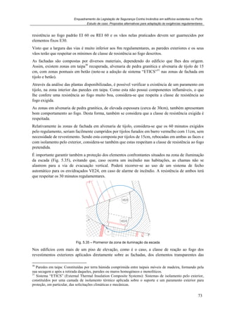 Enquadramento da Legislação de Segurança Contra Incêndios em edifícios existentes no Porto
resistência ao fogo padrão EI 60 ou REI 60 e os vãos nelas praticados devem ser guarnecidos por
elementos fixos E30.
Visto que a largura das vias
vãos terão que respeitar os mínimos de classe de resistência
As fachadas são compostas por diversos materiais, dependendo do edifício que lhes deu origem.
Assim, existem zonas em taipa
cm, com zonas pontuais em betão (note
tijolo e betão).
Através da análise das plantas disponibilizadas, é possível verificar a existência de um paramento em
tijolo, na zona interior das paredes em taipa. Como esta não possui componentes infl
lhe confere uma resistência ao fogo muito boa, considera
fogo exigida.
As zonas em alvenaria de pedra granítica, de elevada espessura (cerca de 30cm), também apresentam
bom comportamento ao fogo. De
respeitada.
Relativamente às zonas de fachada em alvenaria de tijolo, considera
pelo regulamento, seriam facilmente cumpridos por tijolos furados em barro v
necessidade de revestimento. Sendo esta composta por tijolos de 15cm, rebocadas em ambas as faces e
com isolamento pelo exterior, considera
pretendida.
É importante garantir também a proteção dos elementos confrontantes situados na zona de iluminação
da escada (Fig. 5.35), evitando
alastrem para a via de evacuação vertical. Poderá recorrer
automático para os envidraçados VE24, em caso de alarme de incêndio. A resistência de ambos terá
que respeitar os 30 minutos regulamentares.
Fig.
Nos edifícios com mais de um piso de elevação, como é o caso, a classe de reação ao fogo dos
revestimentos exteriores aplicados diretamente sobre as fachadas, dos elemento
30
Paredes em taipa: Constituídas por terra húmida comprimida entre taipais móveis de madeira, formando pela
sua secagem e após a retirada daqueles, paredes ou muros homogéneos e monolíticos.
31
Sistema “ETICS” (External Thermal Insulation Composite Systems): Sistemas de isolamento pelo exterior,
constituídos por uma camada de isolamento térmico aplicada sobre o suporte e um p
proteção, em particular, das solicitações climáticas e mecânicas.
Enquadramento da Legislação de Segurança Contra Incêndios em edifícios existentes no Porto
Estudo de caso. Propostas alternativas para adaptação às exigências regulamentares
rão EI 60 ou REI 60 e os vãos nelas praticados devem ser guarnecidos por
Visto que a largura das vias é muito inferior aos 8m regulamentares, as paredes exteriores e os seus
vãos terão que respeitar os mínimos de classe de resistência ao fogo descritos.
são compostas por diversos materiais, dependendo do edifício que lhes deu origem.
em taipa30
recuperada, alvenaria de pedra granítica e alvenaria de tijolo
ais em betão (note-se a adoção de sistema “ETICS”31
nas zonas de fachada em
Através da análise das plantas disponibilizadas, é possível verificar a existência de um paramento em
tijolo, na zona interior das paredes em taipa. Como esta não possui componentes infl
lhe confere uma resistência ao fogo muito boa, considera-se que respeita a classe de resistência ao
As zonas em alvenaria de pedra granítica, de elevada espessura (cerca de 30cm), também apresentam
. Desta forma, também se considera que a classe de resistência exigida é
Relativamente às zonas de fachada em alvenaria de tijolo, considera-se que os 60 minutos exigidos
pelo regulamento, seriam facilmente cumpridos por tijolos furados em barro vermelho com 11cm, sem
necessidade de revestimento. Sendo esta composta por tijolos de 15cm, rebocadas em ambas as faces e
com isolamento pelo exterior, considera-se também que estas respeitam a classe de resistência ao fogo
r também a proteção dos elementos confrontantes situados na zona de iluminação
evitando que, caso ocorra um incêndio nas habitações, as chamas
alastrem para a via de evacuação vertical. Poderá recorrer-se ao uso de um sistema de fecho
automático para os envidraçados VE24, em caso de alarme de incêndio. A resistência de ambos terá
que respeitar os 30 minutos regulamentares.
Fig. 5.35 – Pormenor da zona de iluminação da escada
Nos edifícios com mais de um piso de elevação, como é o caso, a classe de reação ao fogo dos
revestimentos exteriores aplicados diretamente sobre as fachadas, dos elemento
Paredes em taipa: Constituídas por terra húmida comprimida entre taipais móveis de madeira, formando pela
após a retirada daqueles, paredes ou muros homogéneos e monolíticos.
Sistema “ETICS” (External Thermal Insulation Composite Systems): Sistemas de isolamento pelo exterior,
constituídos por uma camada de isolamento térmico aplicada sobre o suporte e um p
proteção, em particular, das solicitações climáticas e mecânicas.
Enquadramento da Legislação de Segurança Contra Incêndios em edifícios existentes no Porto
alternativas para adaptação às exigências regulamentares
73
rão EI 60 ou REI 60 e os vãos nelas praticados devem ser guarnecidos por
é muito inferior aos 8m regulamentares, as paredes exteriores e os seus
ao fogo descritos.
são compostas por diversos materiais, dependendo do edifício que lhes deu origem.
, alvenaria de pedra granítica e alvenaria de tijolo de 15
nas zonas de fachada em
Através da análise das plantas disponibilizadas, é possível verificar a existência de um paramento em
tijolo, na zona interior das paredes em taipa. Como esta não possui componentes inflamáveis, o que
respeita a classe de resistência ao
As zonas em alvenaria de pedra granítica, de elevada espessura (cerca de 30cm), também apresentam
que a classe de resistência exigida é
se que os 60 minutos exigidos
ermelho com 11cm, sem
necessidade de revestimento. Sendo esta composta por tijolos de 15cm, rebocadas em ambas as faces e
se também que estas respeitam a classe de resistência ao fogo
r também a proteção dos elementos confrontantes situados na zona de iluminação
nas habitações, as chamas não se
se ao uso de um sistema de fecho
automático para os envidraçados VE24, em caso de alarme de incêndio. A resistência de ambos terá
Nos edifícios com mais de um piso de elevação, como é o caso, a classe de reação ao fogo dos
revestimentos exteriores aplicados diretamente sobre as fachadas, dos elementos transparentes das
Paredes em taipa: Constituídas por terra húmida comprimida entre taipais móveis de madeira, formando pela
Sistema “ETICS” (External Thermal Insulation Composite Systems): Sistemas de isolamento pelo exterior,
constituídos por uma camada de isolamento térmico aplicada sobre o suporte e um paramento exterior para
 