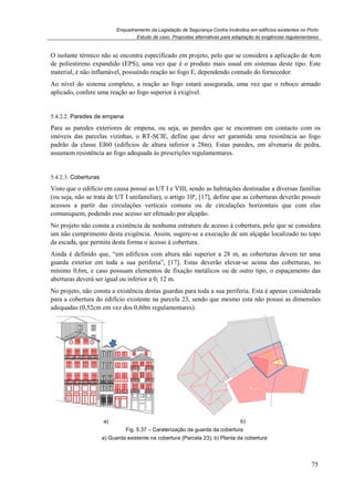 Enquadramento da Legislação de Segurança Contra Incêndios em edifícios existentes no Porto
Estudo de caso. Propostas alternativas para adaptação às exigências regulamentares
75
O isolante térmico não se encontra especificado em projeto, pelo que se considera a aplicação de 4cm
de poliestireno expandido (EPS), uma vez que é o produto mais usual em sistemas deste tipo. Este
material, é não inflamável, possuindo reação ao fogo E, dependendo contudo do fornecedor.
Ao nível do sistema completo, a reação ao fogo estará assegurada, uma vez que o reboco armado
aplicado, confere uma reação ao fogo superior à exigível.
5.4.2.2. Paredes de empena
Para as paredes exteriores de empena, ou seja, as paredes que se encontram em contacto com os
imóveis das parcelas vizinhas, o RT-SCIE, define que deve ser garantida uma resistência ao fogo
padrão da classe EI60 (edifícios de altura inferior a 28m). Estas paredes, em alvenaria de pedra,
assumem resistência ao fogo adequada às prescrições regulamentares.
5.4.2.3. Coberturas
Visto que o edifício em causa possui as UT I e VIII, sendo as habitações destinadas a diversas famílias
(ou seja, não se trata de UT I unifamiliar), o artigo 10º, [17], define que as coberturas deverão possuir
acessos a partir das circulações verticais comuns ou de circulações horizontais que com elas
comuniquem, podendo esse acesso ser efetuado por alçapão.
No projeto não consta a existência de nenhuma estrutura de acesso à cobertura, pelo que se considera
um não cumprimento desta exigência. Assim, sugere-se a execução de um alçapão localizado no topo
da escada, que permita desta forma o acesso à cobertura.
Ainda é definido que, “em edifícios com altura não superior a 28 m, as coberturas devem ter uma
guarda exterior em toda a sua periferia”, [17]. Estas deverão elevar-se acima das coberturas, no
mínimo 0,6m, e caso possuam elementos de fixação metálicos ou de outro tipo, o espaçamento das
aberturas deverá ser igual ou inferior a 0, 12 m.
No projeto, não consta a existência destas guardas para toda a sua periferia. Esta é apenas considerada
para a cobertura do edifício existente na parcela 23, sendo que mesmo esta não possui as dimensões
adequadas (0,52cm em vez dos 0,60m regulamentares).
a) b)
Fig. 5.37 – Caraterização da guarda da cobertura
a) Guarda existente na cobertura (Parcela 23); b) Planta da cobertura
 