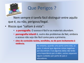 Que Perigos ?
      Nem sempre é tarefa fácil distinguir entre aquilo
  que é, ou não, perigoso/ilegal.
• Riscos que “saltam à vista”:
      • a pornografia. O acesso é fácil e os materiais abundam.
      • pornografia infantil é, outro dos problemas da Net, embora
        o acesso não seja tão fácil como para a primeira.
      • sites de conteúdo racista, xenófobo, ou de puro incitamento à
        violência.
                              No entanto, quando uma porta como esta, se
                              abre, é natural que algumas coisas negativas
                              por ela entrem. E se algumas delas não terão
                              uma importância por aí além, outras requerem
                              alguns cuidados por parte de pais e
                              educadores.
 