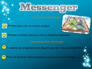 Vantagens do Messenger


 Permite falar com os nossos amigos;


 Permite conhecer pessoas com os mesmos interesses.

                   Desvantagens do Messenger

Podemos ser enganados por alguém que use uma identidade falsa;


Risco de fornecer dados pessoais a pessoas desconhecidas.
 
