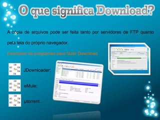 A cópia de arquivos pode ser feita tanto por servidores de FTP quanto

pela tela do próprio navegador.

Exemplos de programas para fazer Download


        JDownloader;


        eMule;


        µtorrent.
 