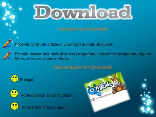 Vantagens dos Downloads


Pode-se continuar a fazer o Download quando se quiser;

Permite aceder aos mais diversos programas , tais como: programas, alguns
filmes, músicas, jogos e vídeos.

                     Desvantagens dos Downloads

   É ilegal;


   Pode danificar o Computador;


    Pode trazer Vírus e Spam.
 