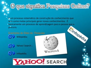 É um processo sistemático de construção do conhecimento que
tem como metas principais gerar novos conhecimentos . É
basicamente um processo de aprendizagem para a pessoa que a
procura.

Exemplos de Sites de Pesquisa
      Wikipédia;


       Yahoo! Search ;


       Infopédia.
 
