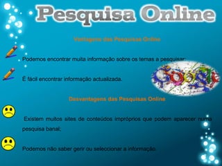 Vantagens das Pesquisas Online


Podemos encontrar muita informação sobre os temas a pesquisar;


É fácil encontrar informação actualizada.


                   Desvantagens das Pesquisas Online


Existem muitos sites de conteúdos impróprios que podem aparecer numa
pesquisa banal;


Podemos não saber gerir ou seleccionar a informação.
 