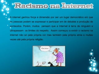 A internet ganhou força e dimensão por ser um lugar democrático em que
as pessoas podem se expressar e participar em de debates e produção de
conteúdos. Porém, muitos pensam que a Internet é terra de ninguém e
ultrapassam os limites do respeito. Assim começou a existir o racismo na
internet não só pela própria cor mas também pela própria etnia e muitas
vezes até pela própria religião.
 