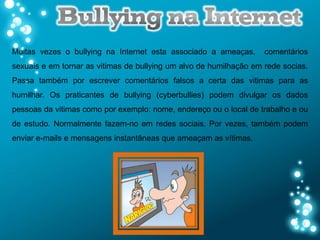 Muitas vezes o bullying na Internet esta associado a ameaças,       comentários
sexuais e em tornar as vitimas de bullying um alvo de humilhação em rede socias.
Passa também por escrever comentários falsos a certa das vitimas para as
humilhar. Os praticantes de bullying (cyberbullies) podem divulgar os dados
pessoas da vitimas como por exemplo: nome, endereço ou o local de trabalho e ou
de estudo. Normalmente fazem-no em redes sociais. Por vezes, também podem
enviar e-mails e mensagens instantâneas que ameaçam as vítimas.
 