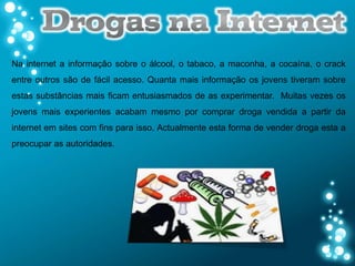 Na internet a informação sobre o álcool, o tabaco, a maconha, a cocaína, o crack
entre outros são de fácil acesso. Quanta mais informação os jovens tiveram sobre
estas substâncias mais ficam entusiasmados de as experimentar. Muitas vezes os
jovens mais experientes acabam mesmo por comprar droga vendida a partir da
internet em sites com fins para isso. Actualmente esta forma de vender droga esta a
preocupar as autoridades.
 