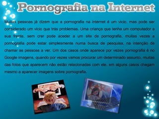 Muitas pessoas já dizem que a pornografia na internet é um vicio, mas pode ser
considerado um vicio que trás problemas. Uma criança que tenha um computador a
sua frente, sem crer pode aceder a um site de pornografia, muitas vezes a
pornografia pode estar simplesmente numa busca de pesquisa, na intenção de
chamar as pessoas a ver. Um dos casos onde aparece por vezes pornografia é no
Google imagens, quando por vezes vamos procurar um determinado assunto, muitas
das fotos que aparecem não estão relacionadas com ele, em alguns casos chegam
mesmo a aparecer imagens sobre pornografia.
 