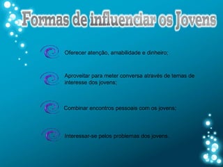 Oferecer atenção, amabilidade e dinheiro;



Aproveitar para meter conversa através de temas de
interesse dos jovens;



Combinar encontros pessoais com os jovens;




Interessar-se pelos problemas dos jovens.
 