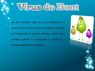 Um dos primeiros tipos de vírus conhecido é o

Vírus do Boot. Este tipo de vírus infecta a partição

de inicialização do sistema operativo. Assim ele é

activado quando o computador é ligado e o

sistema operativo é carregado.
 