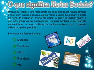 Uma rede social é um meio onde se pode conhecer novos amigos
e falar com outras pessoas. Estas redes sociais funcionam a partir
do perfil do utilizador , tendo em conta: o que o utilizador gosta, o
que não gosta, os seus interesses, os seus hobbies, o seu ano de
escolaridade, a sua profissão e outras coisas que o próprio
utilizador queira partilhar.

Exemplos de Redes Sociais

        Myspace;

        Facebook;

        Orkut;

        Friendster;

        Hi5.
 