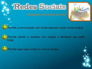Vantagens das redes sociais



Permite a comunicação com outras pessoas e fazer novos amigos;


 Permite manter o contacto com amigos e familiares que estão
longe;


Permite jogar jogos online ou com os amigos.
 