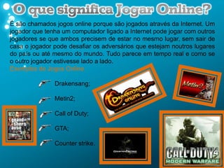 É são chamados jogos online porque são jogados através da Internet. Um
jogador que tenha um computador ligado a Internet pode jogar com outros
jogadores se que ambos precisem de estar no mesmo lugar, sem sair de
casa o jogador pode desafiar os adversários que estejam noutros lugares
do país ou até mesmo do mundo. Tudo parece em tempo real e como se
o outro jogador estivesse lado a lado.
Exemplos de Jogos Online

               Drakensang;

               Metin2;

               Call of Duty;

               GTA;

               Counter strike.
 