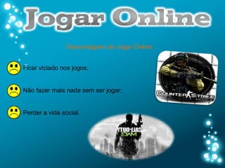 Desvantagens de Jogar Online


Ficar viciado nos jogos;


Não fazer mais nada sem ser jogar;


Perder a vida social.
 
