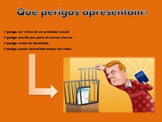 1º perigo: ser vítima de um predador sexual.
2º perigo: assédio por parte de outras crianças.
3º perigo: roubo de identidade.
4º perigo: passar demasiado tempo nas redes
 