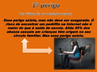 Esse perigo existe, mas não deve ser exagerado. O
risco de encontrar um pedófilo na Internet não é
maior do que à saída da escola. Aliás 95% dos
abusos sexuais em crianças têm origem no seu
circulo familiar. Mas esse perigo existe.
 