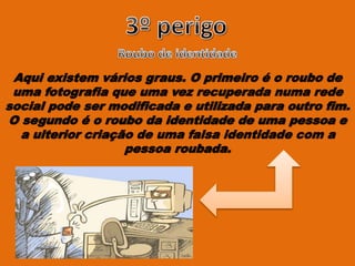 Aqui existem vários graus. O primeiro é o roubo de
uma fotografia que uma vez recuperada numa rede
social pode ser modificada e utilizada para outro fim.
O segundo é o roubo da identidade de uma pessoa e
a ulterior criação de uma falsa identidade com a
pessoa roubada.
 