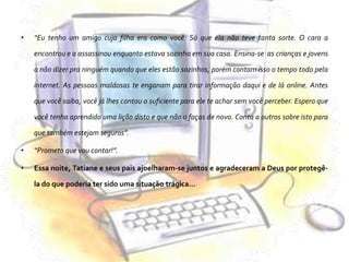“Eu tenho um amigo cuja filha era como você. Só que ela não teve tanta sorte. O cara a encontrou e a assassinou enquanto estava sozinha em sua casa. Ensina-se  as crianças e jovens a não dizer pra ninguém quando que eles estão sozinhos, porém contam isso o tempo todo pela internet. As pessoas maldosas te enganam para tirar informação daqui e de lá online. Antes que você saiba, você já lhes contou o suficiente para ele te achar sem você perceber. Espero que você tenha aprendido uma lição disto e que não o faças de novo. Conta a outros sobre isto para que também estejam seguros”.“Prometo que vou contar!”.Essa noite, Tatiane e seus pais ajoelharam-se juntos e agradeceram a Deus por protegê-la do que poderia ter sido uma situação trágica…
