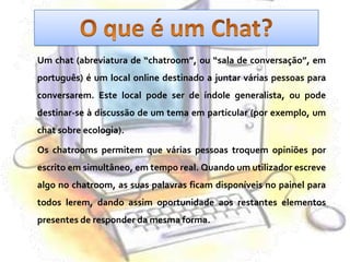 O que é um Chat?	Um chat (abreviatura de “chatroom”, ou “sala de conversação”, em português) é um local online destinado a juntar várias pessoas para conversarem. Este local pode ser de índole generalista, ou pode destinar-se à discussão de um tema em particular (por exemplo, um chat sobre ecologia). 	Os chatrooms permitem que várias pessoas troquem opiniões por escrito em simultâneo, em tempo real. Quando um utilizador escreve algo no chatroom, as suas palavras ficam disponíveis no painel para todos lerem, dando assim oportunidade aos restantes elementos presentes de responder da mesma forma. 