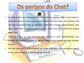 Os chats podem ser locais perigosos para crianças e jovens, dado nunca termos a certeza de quem é o cibernauta que se encontra do outro lado. Os chatrooms são um local privilegiado para os pedófilos angariarem crianças desprevenidas, pelo que é importante preparar e educar os mais novos acerca dos potenciais perigos deste meio.Outro fenómeno ao qual devemos estar atentos é o do “cyberbullying”, que consiste em ameaçar, insultar ou denegrir uma pessoa através das mais variadas técnicas.Um chat pode ser o local escolhido por certos indivíduos para cometerem alguns crimes, tais como o roubo de identidade e fraude.Os perigos do Chat?