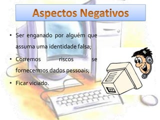 Aspectos NegativosSer enganado por alguém que assuma uma identidade falsa; Corremos riscos se fornecermos dados pessoais; Ficar viciado. 