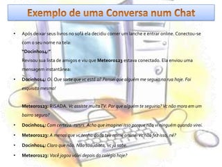 Exemplo de uma Conversa num ChatApós deixar seus livros no sofá ela decidiu comer um lanche e entrar online. Conectou-se com o seu nome na tela:“Docinho14:”Revisou sua lista de amigos e viu que Meteoro123 estava conectado. Ela enviou uma mensagem instantânea:Docinho14:Oi. Que sorte que vc está aí! Pensei que alguém me seguia na rua hoje. Foi esquisito mesmo!Meteoro123: RISADA. Vc assiste muita TV. Por que alguém te seguiria? Vc não mora em um bairro seguro?Docinho14: Com certeza. rsrsrs. Acho que imaginei isso porque não vi ninguém quando virei.Meteoro123:A menos que vc tenha dado teu nome online. Vc não fez isso, né?Docinho14: Claro que não. Não sou idiota, vc já sabe.Meteoro123:Você jogou vólei depois do colégio hoje?