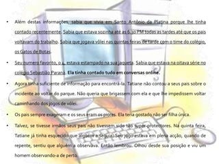 Além destas informações, sabia que vivia em Santo Antônio da Platina porque lhe tinha contado recentemente. Sabia que estava sozinha até as 6.30 PM todas as tardes até que os pais voltavam do trabalho. Sabia que jogava vôlei nas quintas feiras de tarde com o time do colégio, os Gatos de Botas.Seu numero favorito, o 4, estava estampado na sua jaqueta. Sabia que estava na oitava série no colégio Sebastião Paraná. Ela tinha contado tudo em conversas online.Agora tinha suficiente de informação para encontrá-la. Tatiane não contou a seus pais sobre o incidente ao voltar do parque. Não queria que brigassem com ela e que lhe impedissem voltar caminhando dos jogos de vólei.Os pais sempre exageram e os seus eram os piores. Ela teria gostado não ser filha única.Talvez, se tivesse irmãos seus pais não tivessem sido tão super-protectores. Na quinta feira, Tatiane já tinha esquecido que alguém a seguia. Seu jogo estava em plena acção, quando de repente, sentiu que alguém a observava. Então lembrou. Olhou desde sua posição e viu um homem observando-a de perto.
