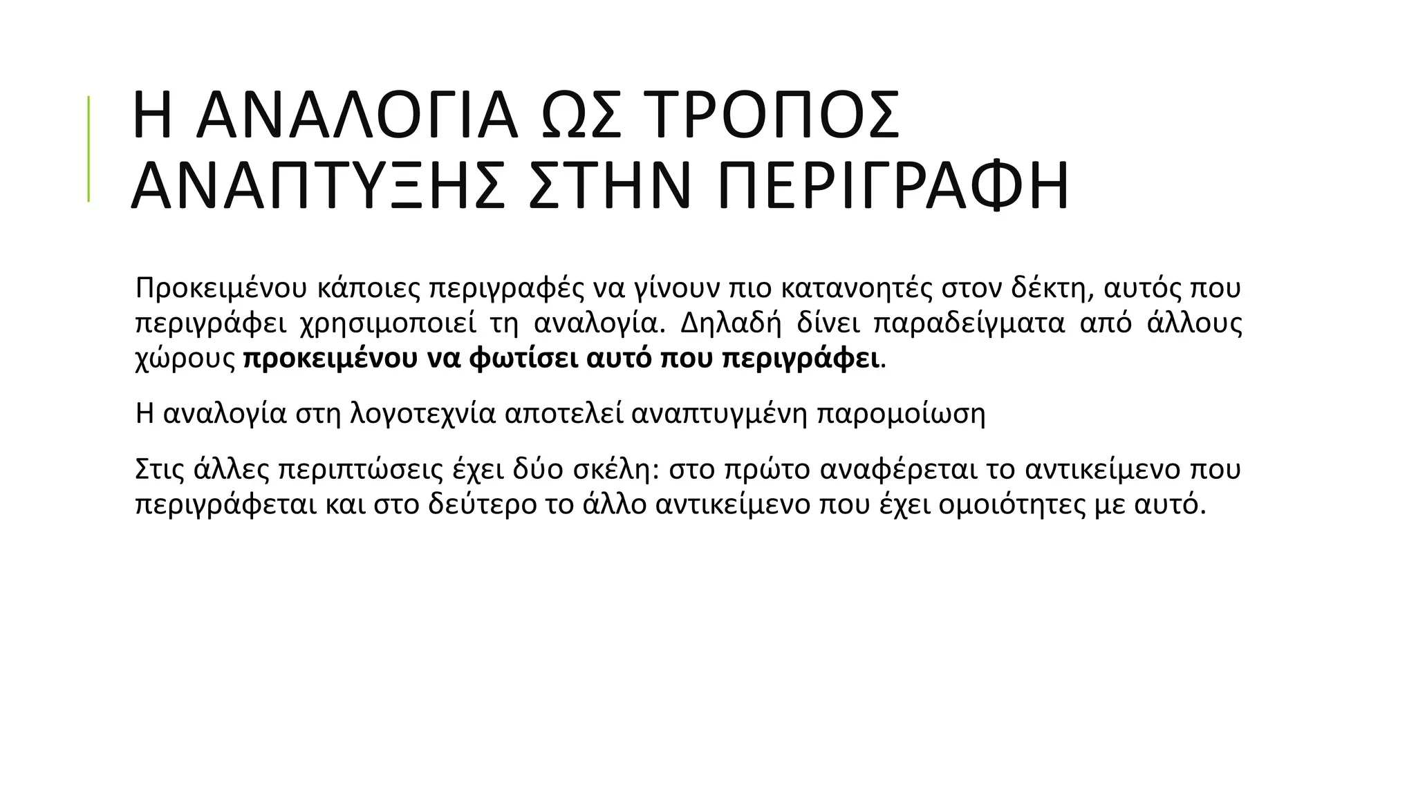 Η ΑΝΑΛΟΓΙΑ ΩΣ ΤΡΟΠΟΣ
ΑΝΑΠΤΥΞΗΣ ΣΤΗΝ ΠΕΡΙΓΡΑΦΗ
Προκειμένου κάποιες περιγραφές να γίνουν πιο κατανοητές στον δέκτη, αυτός που
περιγράφει χρησιμοποιεί τη αναλογία. Δηλαδή δίνει παραδείγματα από άλλους
χώρους προκειμένου να φωτίσει αυτό που περιγράφει.
Η αναλογία στη λογοτεχνία αποτελεί αναπτυγμένη παρομοίωση
Στις άλλες περιπτώσεις έχει δύο σκέλη: στο πρώτο αναφέρεται το αντικείμενο που
περιγράφεται και στο δεύτερο το άλλο αντικείμενο που έχει ομοιότητες με αυτό.
 