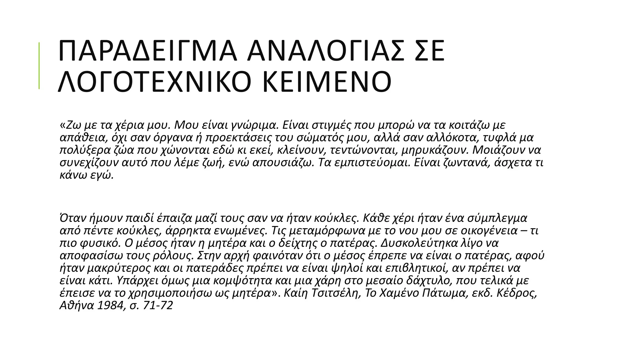 ΠΑΡΑΔΕΙΓΜΑ ΑΝΑΛΟΓΙΑΣ ΣΕ
ΛΟΓΟΤΕΧΝΙΚΟ ΚΕΙΜΕΝΟ
«Ζω με τα χέρια μου. Μου είναι γνώριμα. Είναι στιγμές που μπορώ να τα κοιτάζω με
απάθεια, όχι σαν όργανα ή προεκτάσεις του σώματός μου, αλλά σαν αλλόκοτα, τυφλά μα
πολύξερα ζώα που χώνονται εδώ κι εκεί, κλείνουν, τεντώνονται, μηρυκάζουν. Μοιάζουν να
συνεχίζουν αυτό που λέμε ζωή, ενώ απουσιάζω. Τα εμπιστεύομαι. Είναι ζωντανά, άσχετα τι
κάνω εγώ.
Όταν ήμουν παιδί έπαιζα μαζί τους σαν να ήταν κούκλες. Κάθε χέρι ήταν ένα σύμπλεγμα
από πέντε κούκλες, άρρηκτα ενωμένες. Τις μεταμόρφωνα με το νου μου σε οικογένεια – τι
πιο φυσικό. Ο μέσος ήταν η μητέρα και ο δείχτης ο πατέρας. Δυσκολεύτηκα λίγο να
αποφασίσω τους ρόλους. Στην αρχή φαινόταν ότι ο μέσος έπρεπε να είναι ο πατέρας, αφού
ήταν μακρύτερος και οι πατεράδες πρέπει να είναι ψηλοί και επιβλητικοί, αν πρέπει να
είναι κάτι. Υπάρχει όμως μια κομψότητα και μια χάρη στο μεσαίο δάχτυλο, που τελικά με
έπεισε να το χρησιμοποιήσω ως μητέρα». Καίη Τσιτσέλη, Το Χαμένο Πάτωμα, εκδ. Κέδρος,
Αθήνα 1984, σ. 71-72
 