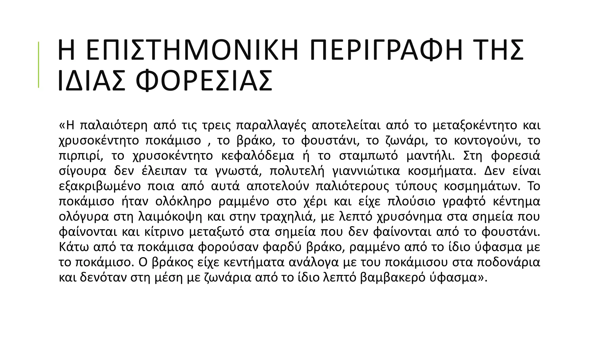 Η ΕΠΙΣΤΗΜΟΝΙΚΗ ΠΕΡΙΓΡΑΦΗ ΤΗΣ
ΙΔΙΑΣ ΦΟΡΕΣΙΑΣ
«Η παλαιότερη από τις τρεις παραλλαγές αποτελείται από το μεταξοκέντητο και
χρυσοκέντητο ποκάμισο , το βράκο, το φουστάνι, το ζωνάρι, το κοντογούνι, το
πιρπιρί, το χρυσοκέντητο κεφαλόδεμα ή το σταμπωτό μαντήλι. Στη φορεσιά
σίγουρα δεν έλειπαν τα γνωστά, πολυτελή γιαννιώτικα κοσμήματα. Δεν είναι
εξακριβωμένο ποια από αυτά αποτελούν παλιότερους τύπους κοσμημάτων. Το
ποκάμισο ήταν ολόκληρο ραμμένο στο χέρι και είχε πλούσιο γραφτό κέντημα
ολόγυρα στη λαιμόκοψη και στην τραχηλιά, με λεπτό χρυσόνημα στα σημεία που
φαίνονται και κίτρινο μεταξωτό στα σημεία που δεν φαίνονται από το φουστάνι.
Κάτω από τα ποκάμισα φορούσαν φαρδύ βράκο, ραμμένο από το ίδιο ύφασμα με
το ποκάμισο. Ο βράκος είχε κεντήματα ανάλογα με του ποκάμισου στα ποδονάρια
και δενόταν στη μέση με ζωνάρια από το ίδιο λεπτό βαμβακερό ύφασμα».
 