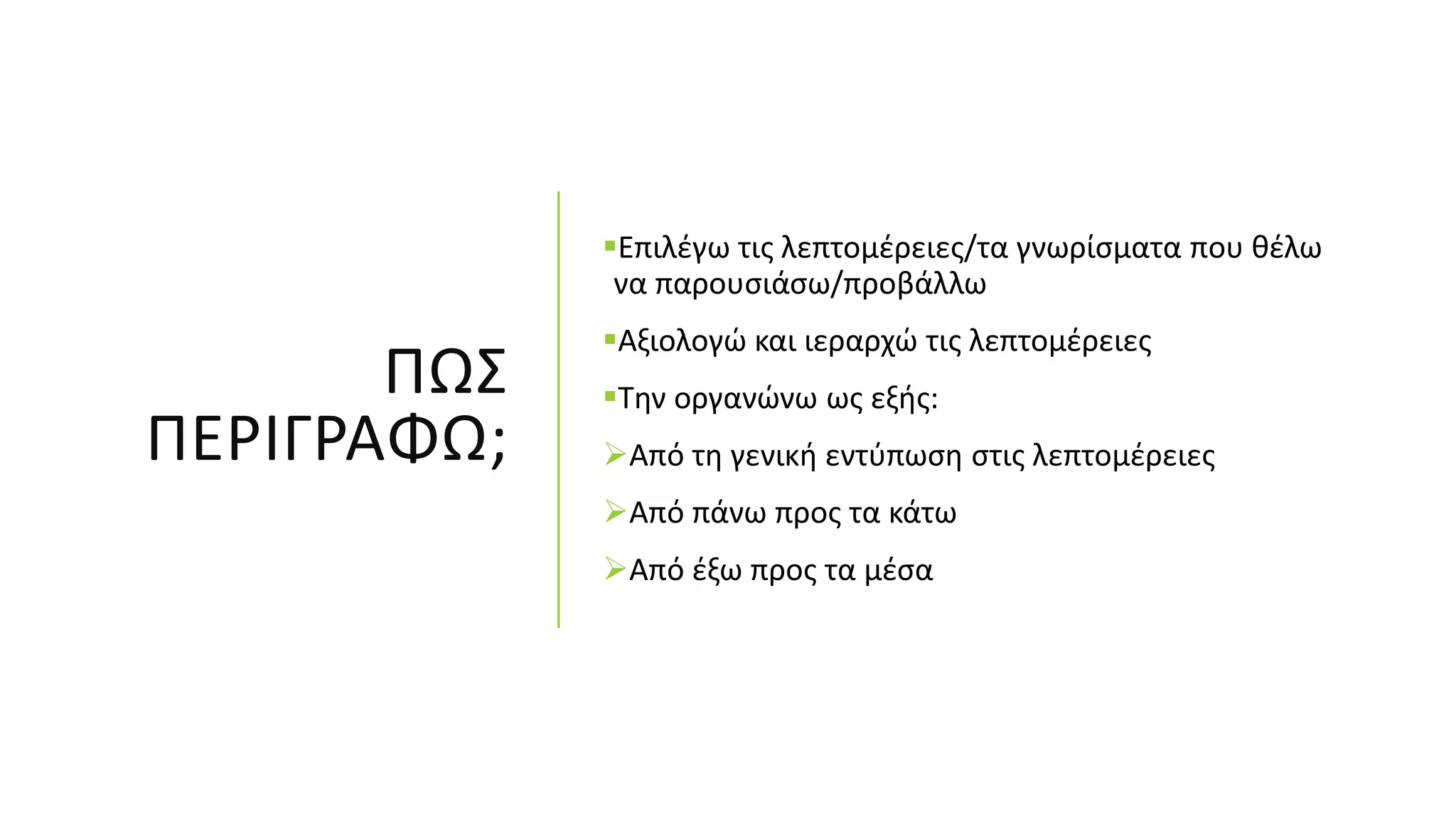 ΠΩΣ
ΠΕΡΙΓΡΑΦΩ;
Επιλέγω τις λεπτομέρειες/τα γνωρίσματα που θέλω
να παρουσιάσω/προβάλλω
Αξιολογώ και ιεραρχώ τις λεπτομέρειες
Την οργανώνω ως εξής:
Από τη γενική εντύπωση στις λεπτομέρειες
Από πάνω προς τα κάτω
Από έξω προς τα μέσα
 