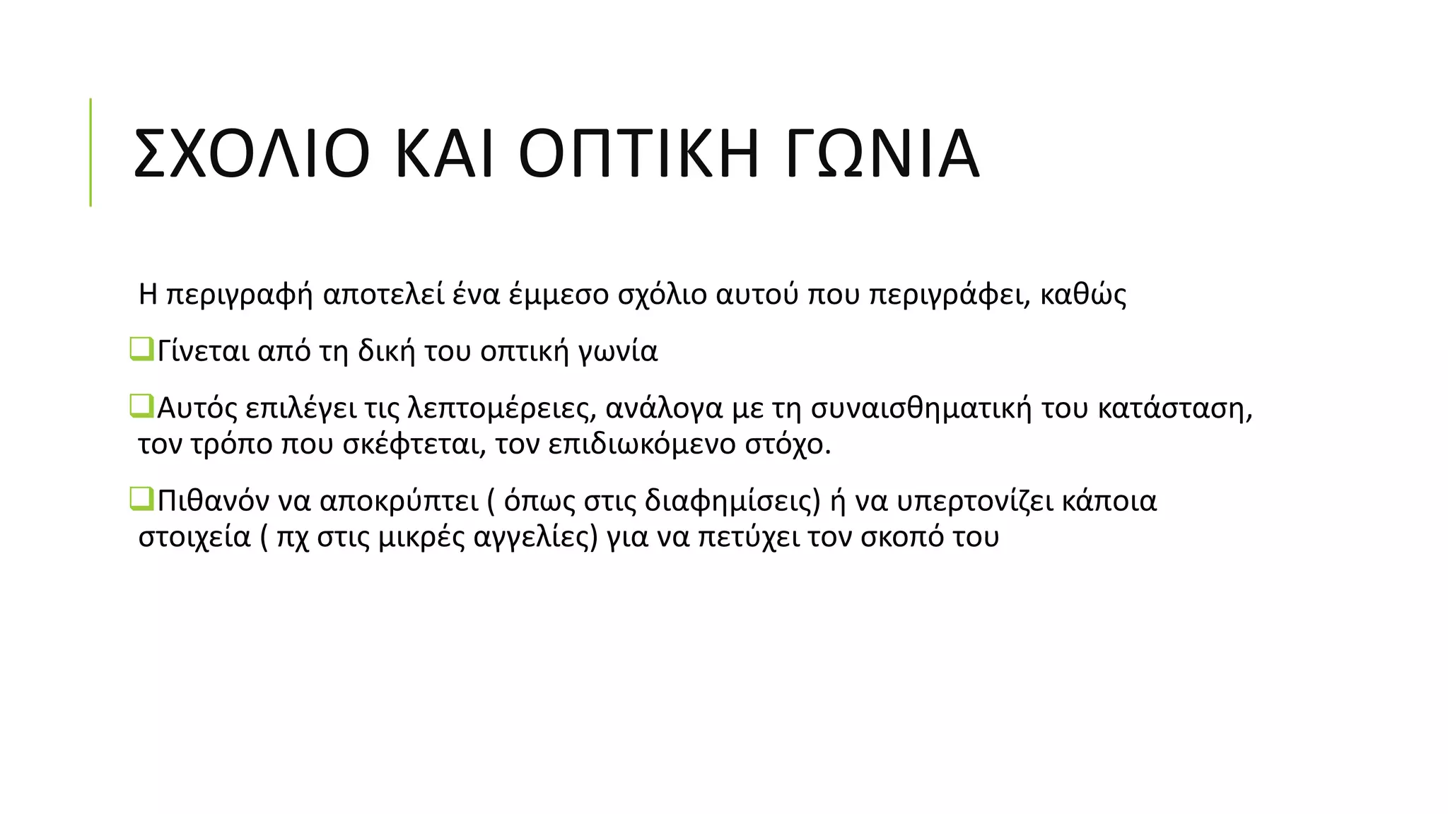 ΣΧΟΛΙΟ ΚΑΙ ΟΠΤΙΚΗ ΓΩΝΙΑ
Η περιγραφή αποτελεί ένα έμμεσο σχόλιο αυτού που περιγράφει, καθώς
Γίνεται από τη δική του οπτική γωνία
Αυτός επιλέγει τις λεπτομέρειες, ανάλογα με τη συναισθηματική του κατάσταση,
τον τρόπο που σκέφτεται, τον επιδιωκόμενο στόχο.
Πιθανόν να αποκρύπτει ( όπως στις διαφημίσεις) ή να υπερτονίζει κάποια
στοιχεία ( πχ στις μικρές αγγελίες) για να πετύχει τον σκοπό του
 