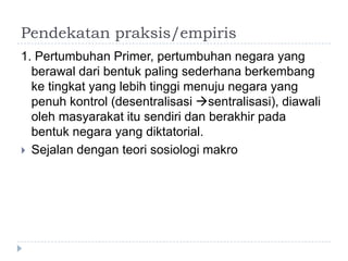 Pendekatan praksis/empiris
1. Pertumbuhan Primer, pertumbuhan negara yang
  berawal dari bentuk paling sederhana berkembang
  ke tingkat yang lebih tinggi menuju negara yang
  penuh kontrol (desentralisasi sentralisasi), diawali
  oleh masyarakat itu sendiri dan berakhir pada
  bentuk negara yang diktatorial.
 Sejalan dengan teori sosiologi makro
 