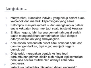 Lanjutan…

1.   masyarakat, kumpulan individu yang hidup dalam suatu
     kelompok dan memiliki kepentingan yang sama
2.   Kelompok masyarakat tadi sudah menghimpun dalam
     suatu kekuatan besar menjadi suatu (sistem) kerajaan
3.   Entitas negara, lahir karena pemerintah pusat sudah
     dapat mengendalikan pemerintahan lokal dengan
     adanya kesatuan yang dibayangkan.
4.   Kekuasaan pemerintah pusat tidak sekedar berkuasa
     dan mengendalikan, tapi wujud menjadi negara
     demokrasi
5.   Diktatorial, merupakan bentuk ke lima teori
     pertumbuhan primer, dipilih oleh rakyat tapi kemudian
     berkuasa secara mutlak oleh adanya kehendak
     penguasa.
 