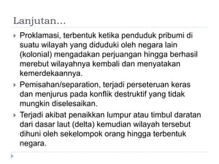 Lanjutan…
   Proklamasi, terbentuk ketika penduduk pribumi di
    suatu wilayah yang diduduki oleh negara lain
    (kolonial) mengadakan perjuangan hingga berhasil
    merebut wilayahnya kembali dan menyatakan
    kemerdekaannya.
   Pemisahan/separation, terjadi perseteruan keras
    dan menjurus pada konflik destruktif yang tidak
    mungkin diselesaikan.
   Terjadi akibat penaikkan lumpur atau timbul daratan
    dari dasar laut (delta) kemudian wilayah tersebut
    dihuni oleh sekelompok orang hingga terbentuk
    negara.
 