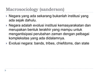 Macrosociology (sanderson)
   Negara yang ada sekarang bukanlah institusi yang
    ada sejak dahulu.
   Negara adalah evolusi institusi kemasyarakatan dan
    merupakan bentuk terakhir yang mampu untuk
    mengantisipasi perubahan zaman dengan pelbagai
    kompleksitas yang ada didalamnya.
   Evolusi negara: bands, tribes, chiefdoms, dan state
 
