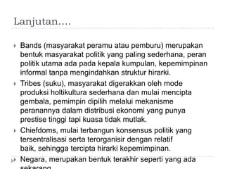 Lanjutan….

   Bands (masyarakat peramu atau pemburu) merupakan
    bentuk masyarakat politik yang paling sederhana, peran
    politik utama ada pada kepala kumpulan, kepemimpinan
    informal tanpa mengindahkan struktur hirarki.
   Tribes (suku), masyarakat digerakkan oleh mode
    produksi holtikultura sederhana dan mulai mencipta
    gembala, pemimpin dipilih melalui mekanisme
    peranannya dalam distribusi ekonomi yang punya
    prestise tinggi tapi kuasa tidak mutlak.
   Chiefdoms, mulai terbangun konsensus politik yang
    tersentralisasi serta terorganisir dengan relatif
    baik, sehingga tercipta hirarki kepemimpinan.
   Negara, merupakan bentuk terakhir seperti yang ada
 