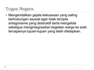 Tugas Negara
   Mengendalikan gejala kekuasaan yang saling
    berhubungan asosial agar tidak tercipta
    antagonisme yang destruktif serta mengelola
    sekaligus mengintegrasikan kegiatan warga ke arah
    tercapainya tujuan-tujuan yang telah ditetapkan.
 