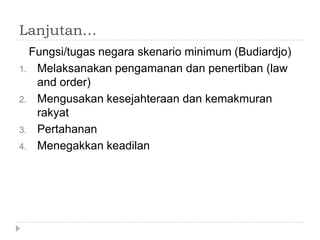 Lanjutan…
  Fungsi/tugas negara skenario minimum (Budiardjo)
1. Melaksanakan pengamanan dan penertiban (law
   and order)
2. Mengusakan kesejahteraan dan kemakmuran
   rakyat
3. Pertahanan
4. Menegakkan keadilan
 