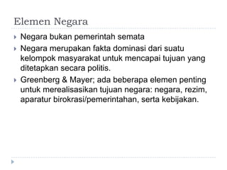 Elemen Negara
   Negara bukan pemerintah semata
   Negara merupakan fakta dominasi dari suatu
    kelompok masyarakat untuk mencapai tujuan yang
    ditetapkan secara politis.
   Greenberg & Mayer; ada beberapa elemen penting
    untuk merealisasikan tujuan negara: negara, rezim,
    aparatur birokrasi/pemerintahan, serta kebijakan.
 