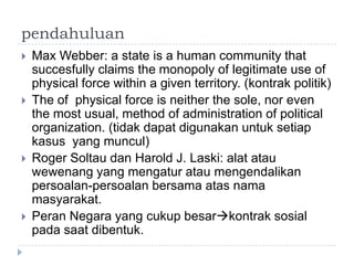 pendahuluan
   Max Webber: a state is a human community that
    succesfully claims the monopoly of legitimate use of
    physical force within a given territory. (kontrak politik)
   The of physical force is neither the sole, nor even
    the most usual, method of administration of political
    organization. (tidak dapat digunakan untuk setiap
    kasus yang muncul)
   Roger Soltau dan Harold J. Laski: alat atau
    wewenang yang mengatur atau mengendalikan
    persoalan-persoalan bersama atas nama
    masyarakat.
   Peran Negara yang cukup besarkontrak sosial
    pada saat dibentuk.
 