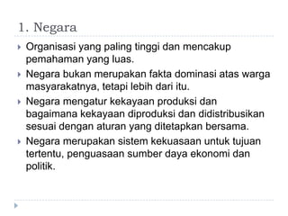 1. Negara
   Organisasi yang paling tinggi dan mencakup
    pemahaman yang luas.
   Negara bukan merupakan fakta dominasi atas warga
    masyarakatnya, tetapi lebih dari itu.
   Negara mengatur kekayaan produksi dan
    bagaimana kekayaan diproduksi dan didistribusikan
    sesuai dengan aturan yang ditetapkan bersama.
   Negara merupakan sistem kekuasaan untuk tujuan
    tertentu, penguasaan sumber daya ekonomi dan
    politik.
 