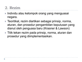 2. Rezim
   Individu atau kelompok orang yang menguasai
    negara.
   Teoritikal, rezim diartikan sebagai prinsip, norma,
    aturan, dan prosedur pengambilan keputusan yang
    dianut oleh penguasa baru (Krasner & Lawson)
   Titik tekan rezim pada prinsip, norma, aturan dan
    prosedur yang diimplementasikan.
 
