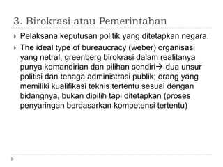3. Birokrasi atau Pemerintahan
   Pelaksana keputusan politik yang ditetapkan negara.
   The ideal type of bureaucracy (weber) organisasi
    yang netral, greenberg birokrasi dalam realitanya
    punya kemandirian dan pilihan sendiri dua unsur
    politisi dan tenaga administrasi publik; orang yang
    memiliki kualifikasi teknis tertentu sesuai dengan
    bidangnya, bukan dipilih tapi ditetapkan (proses
    penyaringan berdasarkan kompetensi tertentu)
 