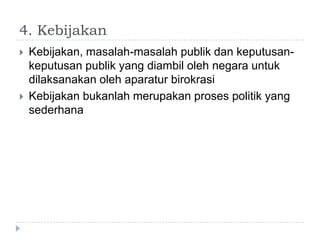 4. Kebijakan
   Kebijakan, masalah-masalah publik dan keputusan-
    keputusan publik yang diambil oleh negara untuk
    dilaksanakan oleh aparatur birokrasi
   Kebijakan bukanlah merupakan proses politik yang
    sederhana
 