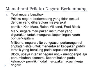 Memahami Prilaku Negara Berkembang
1.   Teori negara berpihak
     Prilaku negara berkembang yang tidak sesuai
     dengan yang diharapkan masyarakat
     pemikir: Karl Marx, Ralph Miliband, Fred Block
     Marx, negara merupakan instrumen yang
     digunakan untuk mengurus kepentingan kaum
     borjuis/kapitalis
     Miliband, negara elite penguasa, pertarungan di
     tingkatan elite untuk menentukan kebijakan publik
     terbaik yang berujung pada keputusan politik
     Block, upaya intensif negara untuk menggenjot laju
     pertumbuhan ekonomi, keberpihakan pada
     kelompok pemilik modal merupakan acuan kerja
     negara.
 