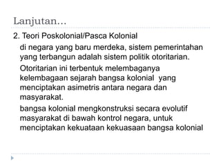 Lanjutan…
2. Teori Poskolonial/Pasca Kolonial
  di negara yang baru merdeka, sistem pemerintahan
  yang terbangun adalah sistem politik otoritarian.
  Otoritarian ini terbentuk melembaganya
  kelembagaan sejarah bangsa kolonial yang
  menciptakan asimetris antara negara dan
  masyarakat.
  bangsa kolonial mengkonstruksi secara evolutif
  masyarakat di bawah kontrol negara, untuk
  menciptakan kekuataan kekuasaan bangsa kolonial
 