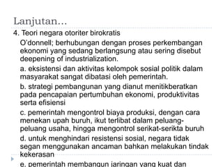 Lanjutan…
4. Teori negara otoriter birokratis
  O’donnell; berhubungan dengan proses perkembangan
  ekonomi yang sedang berlangsung atau sering disebut
  deepening of industrialization.
  a. eksistensi dan aktivitas kelompok sosial politik dalam
  masyarakat sangat dibatasi oleh pemerintah.
  b. strategi pembangunan yang dianut menitikberatkan
  pada pencapaian pertumbuhan ekonomi, produktivitas
  serta efisiensi
  c. pemerintah mengontrol biaya produksi, dengan cara
  menekan upah buruh, ikut terlibat dalam peluang-
  peluang usaha, hingga mengontrol serikat-serikta buruh
  d. untuk menghindari resistensi sosial, negara tidak
  segan menggunakan ancaman bahkan melakukan tindak
  kekerasan
  e. pemerintah membangun jaringan yang kuat dan
 