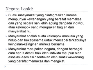 Negara Laski:
   Suatu masyarakat yang diintegrasikan karena
    mempunyai kewenangan yang bersifat memaksa
    dan yang secara sah lebih agung daripada individu
    atau kelompok yang merupakan bagian dari
    masyarakat itu.
   Masyarakat adalah suatu kelompok manusia yang
    hidup dan bekerjasama untuk mencapai terkabulnya
    keinginan-keinginan mereka bersama
   Masyarakat merupakan negara, dengan berbagai
    cara harus ditaati baik oleh individu maupun oleh
    asosiasi-asosiasi ditentukan oleh suatu wewenang
    yang bersifat memaksa dan mengikat.
 